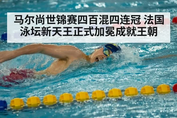 马尔尚世锦赛四百混四连冠 法国泳坛新天王正式加冕成就王朝