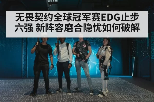 无畏契约全球冠军赛EDG止步六强 新阵容磨合隐忧如何破解