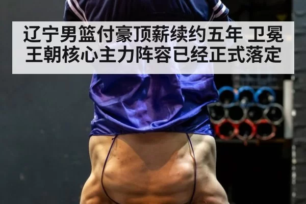 辽宁男篮付豪顶薪续约五年 卫冕王朝核心主力阵容已经正式落定